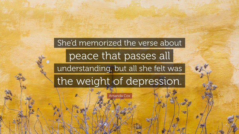Amanda Cox Quote: “She’d memorized the verse about peace that passes all understanding, but all she felt was the weight of depression.”