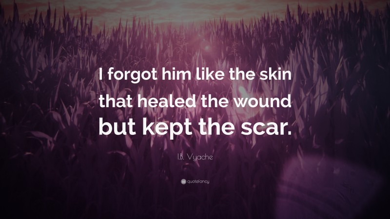 I.B. Vyache Quote: “I forgot him like the skin that healed the wound but kept the scar.”