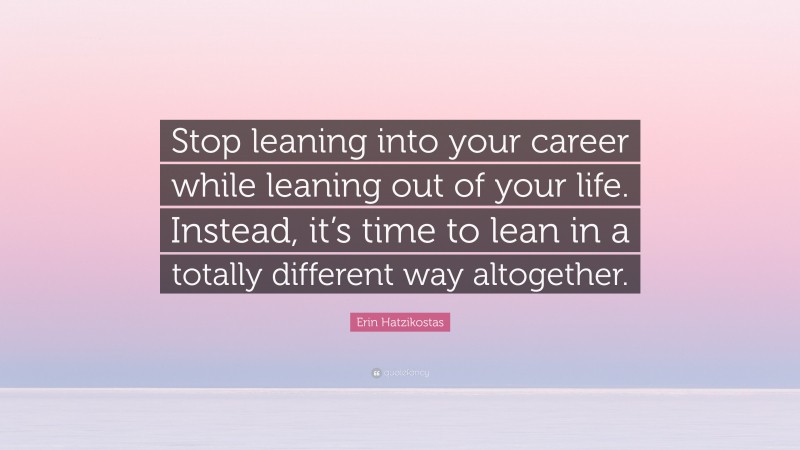 Erin Hatzikostas Quote: “Stop leaning into your career while leaning out of your life. Instead, it’s time to lean in a totally different way altogether.”