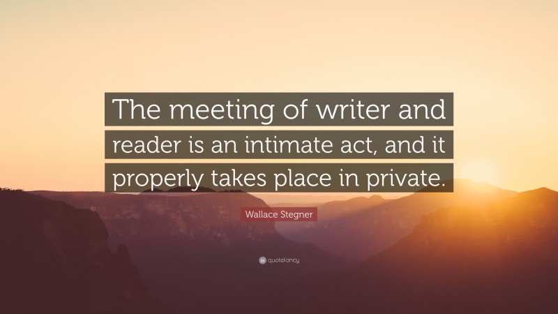 Wallace Stegner Quote: “The meeting of writer and reader is an intimate act, and it properly takes place in private.”