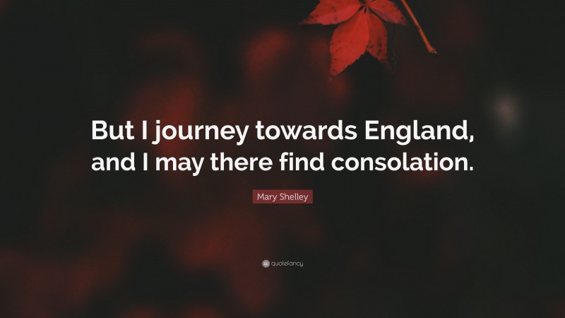 Mary Shelley Quote: “But I journey towards England, and I may there find consolation.”