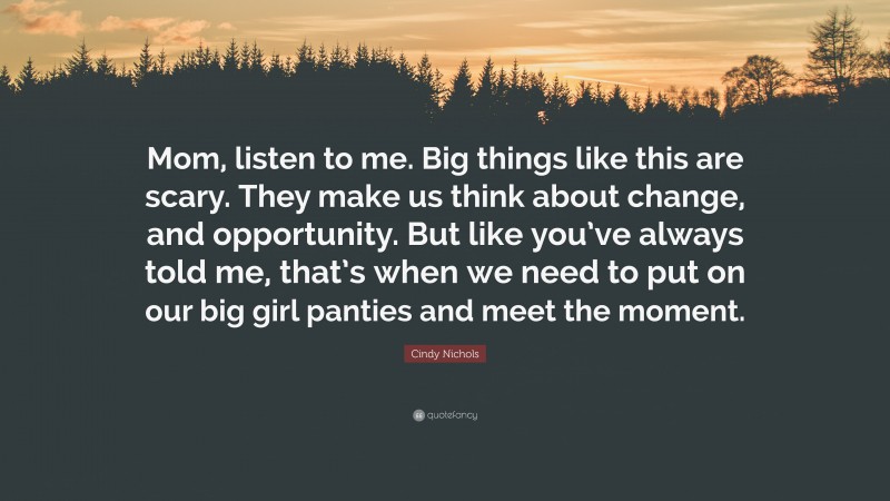Cindy Nichols Quote: “Mom, listen to me. Big things like this are scary. They make us think about change, and opportunity. But like you’ve always told me, that’s when we need to put on our big girl panties and meet the moment.”