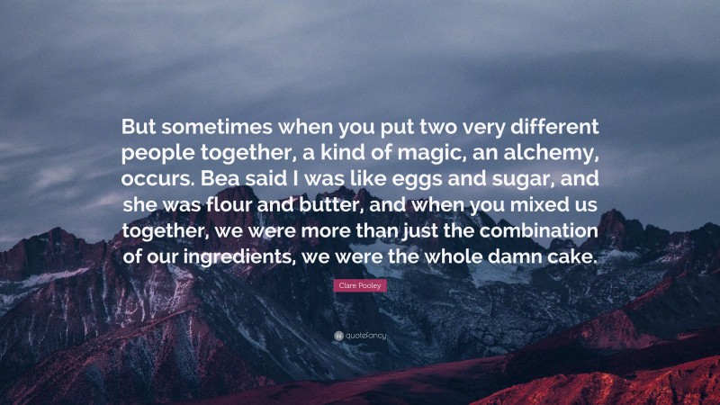 Clare Pooley Quote: “But sometimes when you put two very different people together, a kind of magic, an alchemy, occurs. Bea said I was like eggs and sugar, and she was flour and butter, and when you mixed us together, we were more than just the combination of our ingredients, we were the whole damn cake.”