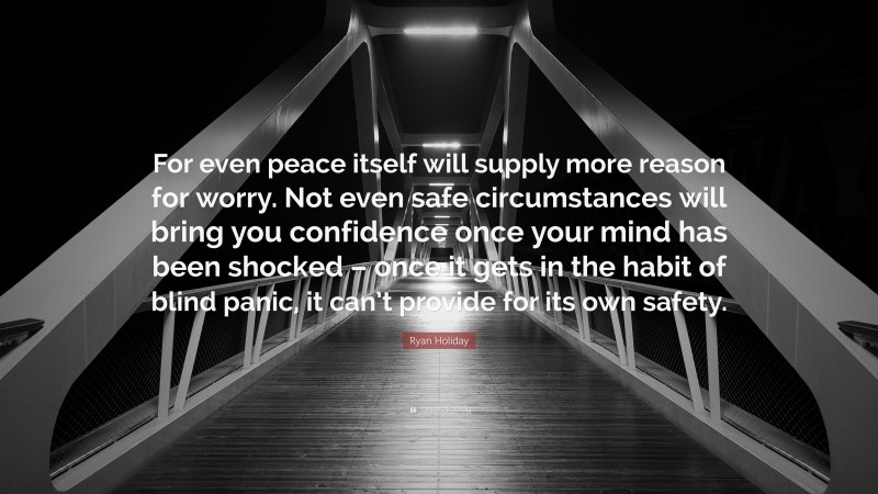 Ryan Holiday Quote: “For even peace itself will supply more reason for worry. Not even safe circumstances will bring you confidence once your mind has been shocked – once it gets in the habit of blind panic, it can’t provide for its own safety.”