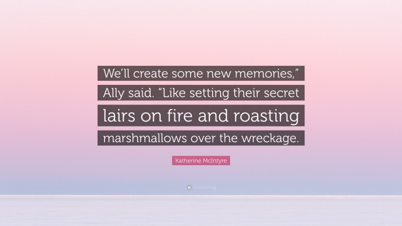 Katherine McIntyre Quote: “We’ll create some new memories,” Ally said. “Like setting their secret lairs on fire and roasting marshmallows over the wreckage.”