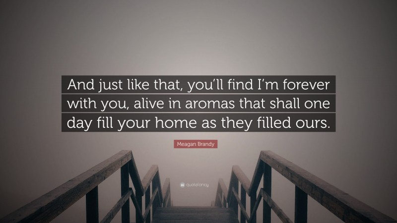 Meagan Brandy Quote: “And just like that, you’ll find I’m forever with you, alive in aromas that shall one day fill your home as they filled ours.”