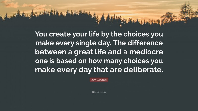 Itayi Garande Quote: “You create your life by the choices you make every single day. The difference between a great life and a mediocre one is based on how many choices you make every day that are deliberate.”