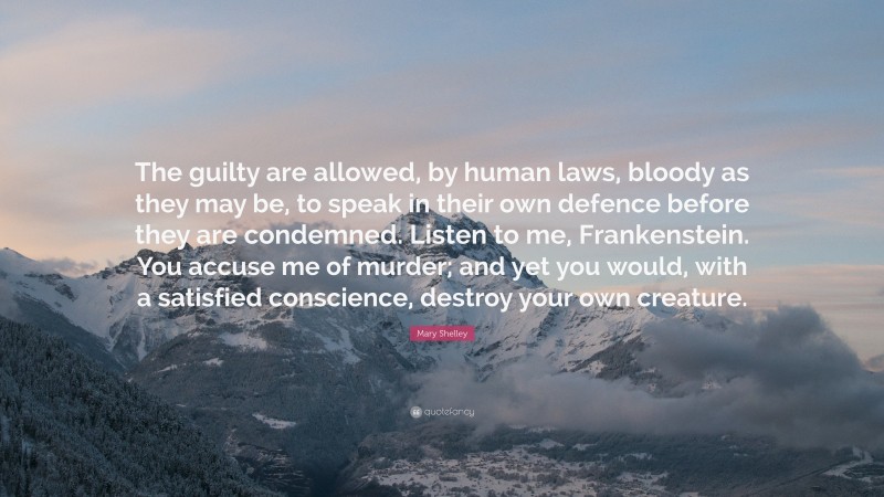 Mary Shelley Quote: “The guilty are allowed, by human laws, bloody as they may be, to speak in their own defence before they are condemned. Listen to me, Frankenstein. You accuse me of murder; and yet you would, with a satisfied conscience, destroy your own creature.”