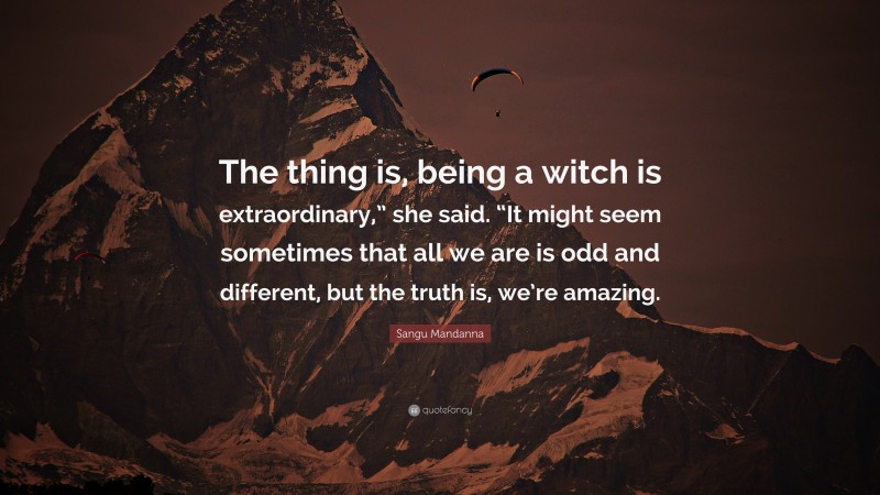 Sangu Mandanna Quote: “The thing is, being a witch is extraordinary,” she said. “It might seem sometimes that all we are is odd and different, but the truth is, we’re amazing.”