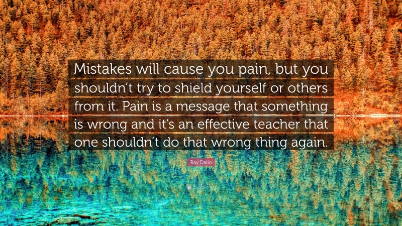 Ray Dalio Quote: “Mistakes will cause you pain, but you shouldn’t try to shield yourself or others from it. Pain is a message that something is wrong and it’s an effective teacher that one shouldn’t do that wrong thing again.”