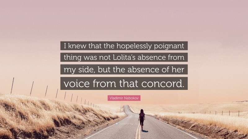 Vladimir Nabokov Quote: “I knew that the hopelessly poignant thing was not Lolita’s absence from my side, but the absence of her voice from that concord.”