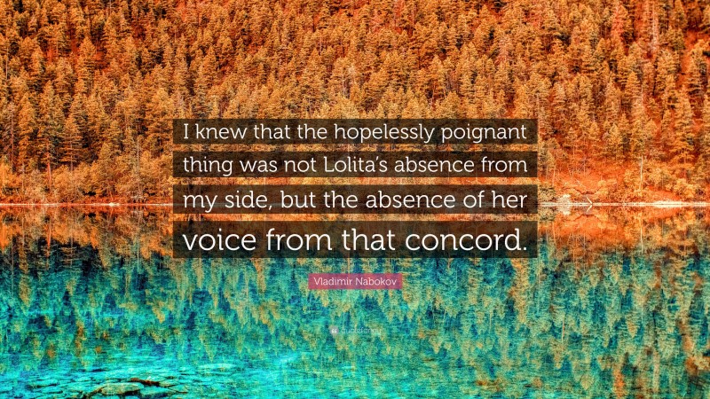 Vladimir Nabokov Quote: “I knew that the hopelessly poignant thing was not Lolita’s absence from my side, but the absence of her voice from that concord.”