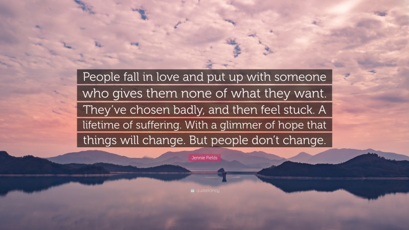 Jennie Fields Quote: “People fall in love and put up with someone who gives them none of what they want. They’ve chosen badly, and then feel stuck. A lifetime of suffering. With a glimmer of hope that things will change. But people don’t change.”