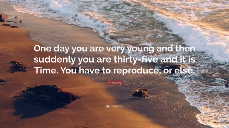 Ariel Levy Quote: “One day you are very young and then suddenly you are thirty-five and it is Time. You have to reproduce, or else.”