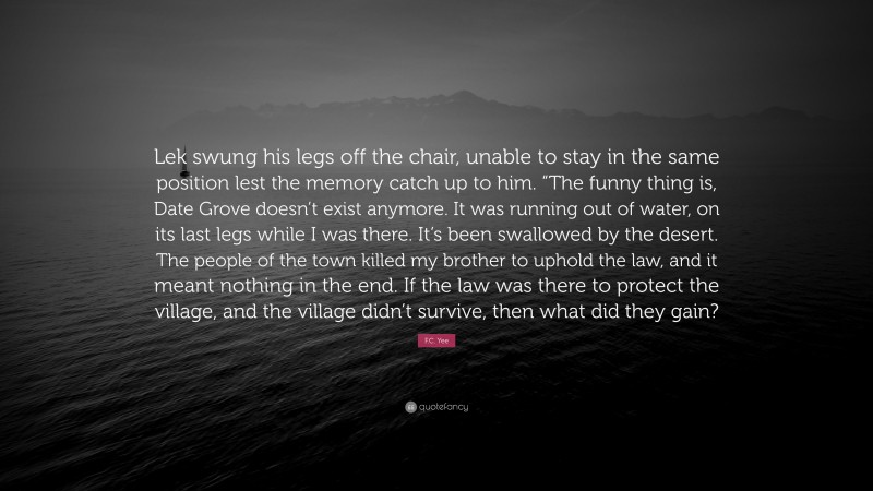 F.C. Yee Quote: “Lek swung his legs off the chair, unable to stay in the same position lest the memory catch up to him. “The funny thing is, Date Grove doesn’t exist anymore. It was running out of water, on its last legs while I was there. It’s been swallowed by the desert. The people of the town killed my brother to uphold the law, and it meant nothing in the end. If the law was there to protect the village, and the village didn’t survive, then what did they gain?”