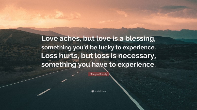 Meagan Brandy Quote: “Love aches, but love is a blessing, something you’d be lucky to experience. Loss hurts, but loss is necessary, something you have to experience.”