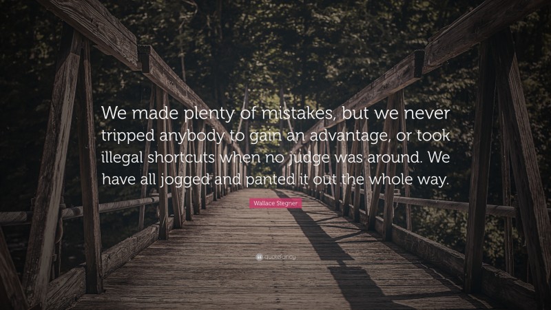 Wallace Stegner Quote: “We made plenty of mistakes, but we never tripped anybody to gain an advantage, or took illegal shortcuts when no judge was around. We have all jogged and panted it out the whole way.”