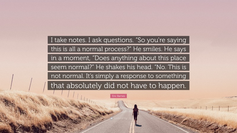 Eric Barnes Quote: “I take notes. I ask questions. “So you’re saying this is all a normal process?” He smiles. He says in a moment, “Does anything about this place seem normal?” He shakes his head. “No. This is not normal. It’s simply a response to something that absolutely did not have to happen.”