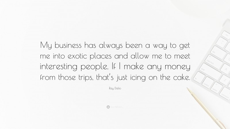 Ray Dalio Quote: “My business has always been a way to get me into exotic places and allow me to meet interesting people. If I make any money from those trips, that’s just icing on the cake.”