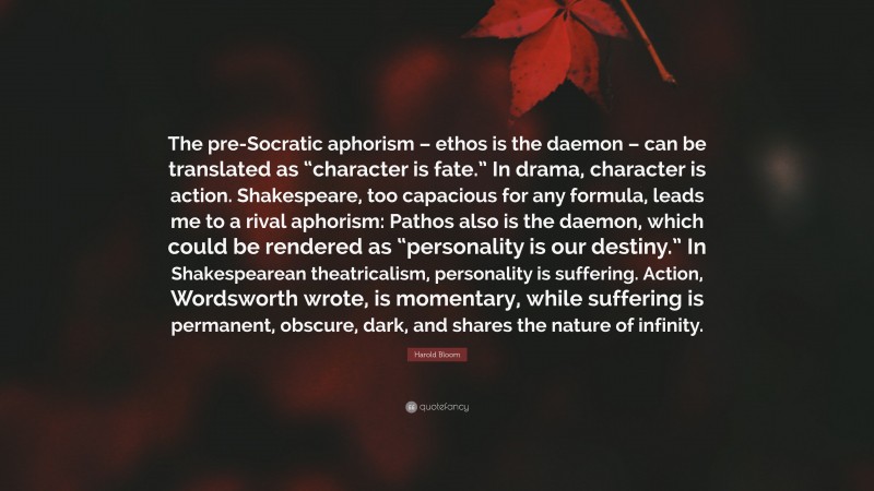 Harold Bloom Quote: “The pre-Socratic aphorism – ethos is the daemon – can be translated as “character is fate.” In drama, character is action. Shakespeare, too capacious for any formula, leads me to a rival aphorism: Pathos also is the daemon, which could be rendered as “personality is our destiny.” In Shakespearean theatricalism, personality is suffering. Action, Wordsworth wrote, is momentary, while suffering is permanent, obscure, dark, and shares the nature of infinity.”