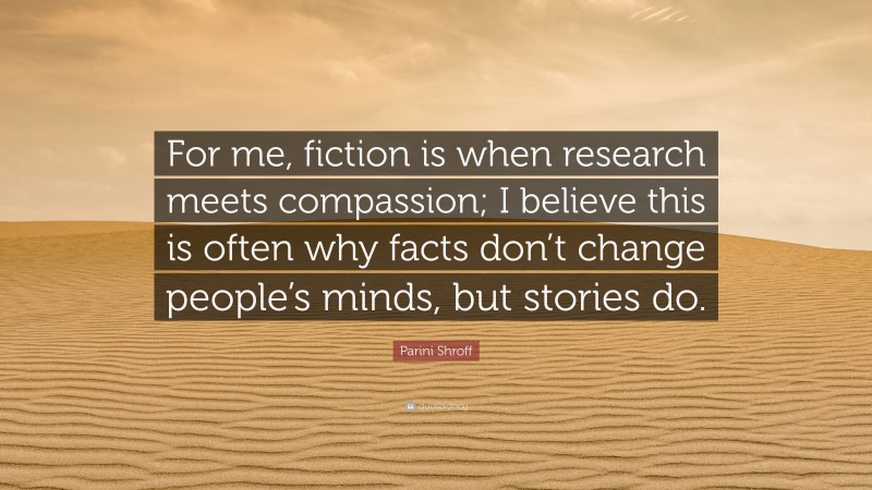 Parini Shroff Quote: “For me, fiction is when research meets compassion; I believe this is often why facts don’t change people’s minds, but stories do.”