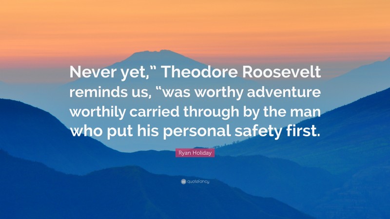 Ryan Holiday Quote: “Never yet,” Theodore Roosevelt reminds us, “was worthy adventure worthily carried through by the man who put his personal safety first.”