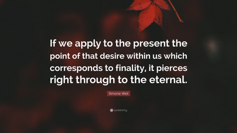 Simone Weil Quote: “If we apply to the present the point of that desire within us which corresponds to finality, it pierces right through to the eternal.”