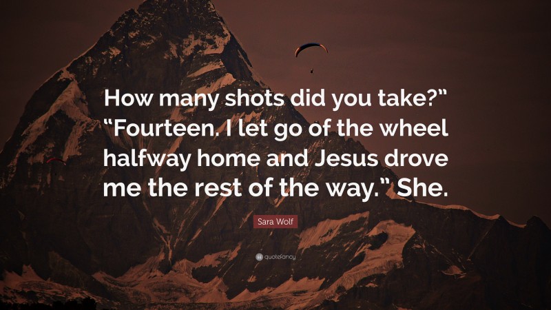 Sara Wolf Quote: “How many shots did you take?” “Fourteen. I let go of the wheel halfway home and Jesus drove me the rest of the way.” She.”