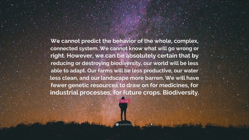 Bill Nye Quote: “We cannot predict the behavior of the whole, complex, connected system. We cannot know what will go wrong or right. However, we can be absolutely certain that by reducing or destroying biodiversity, our world will be less able to adapt. Our farms will be less productive, our water less clean, and our landscape more barren. We will have fewer genetic resources to draw on for medicines, for industrial processes, for future crops. Biodiversity.”
