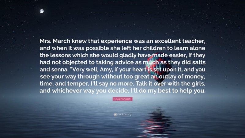 Louisa May Alcott Quote: “Mrs. March knew that experience was an excellent teacher, and when it was possible she left her children to learn alone the lessons which she would gladly have made easier, if they had not objected to taking advice as much as they did salts and senna. “Very well, Amy, if your heart is set upon it, and you see your way through without too great an outlay of money, time, and temper, I’ll say no more. Talk it over with the girls, and whichever way you decide, I’ll do my best to help you.”