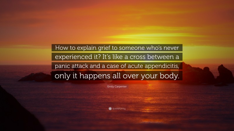 Emily Carpenter Quote: “How to explain grief to someone who’s never experienced it? It’s like a cross between a panic attack and a case of acute appendicitis, only it happens all over your body.”