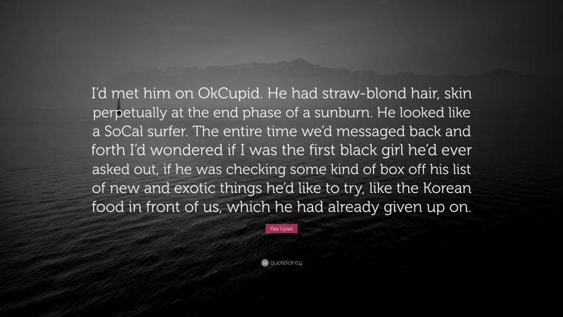 Yaa Gyasi Quote: “I’d met him on OkCupid. He had straw-blond hair, skin perpetually at the end phase of a sunburn. He looked like a SoCal surfer. The entire time we’d messaged back and forth I’d wondered if I was the first black girl he’d ever asked out, if he was checking some kind of box off his list of new and exotic things he’d like to try, like the Korean food in front of us, which he had already given up on.”