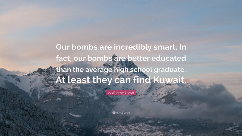 A. Whitney Brown Quote: “Our bombs are incredibly smart. In fact, our bombs are better educated than the average high school graduate. At least they can find Kuwait.”