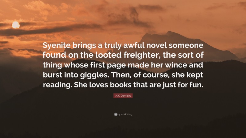 N.K. Jemisin Quote: “Syenite brings a truly awful novel someone found on the looted freighter, the sort of thing whose first page made her wince and burst into giggles. Then, of course, she kept reading. She loves books that are just for fun.”