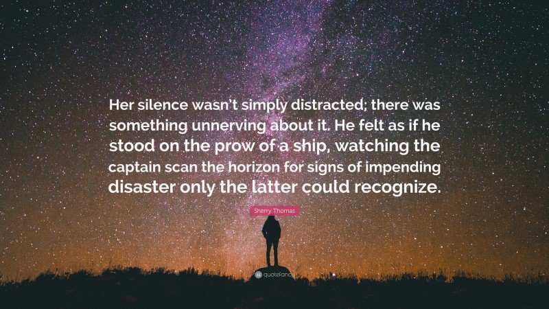 Sherry Thomas Quote: “Her silence wasn’t simply distracted; there was something unnerving about it. He felt as if he stood on the prow of a ship, watching the captain scan the horizon for signs of impending disaster only the latter could recognize.”