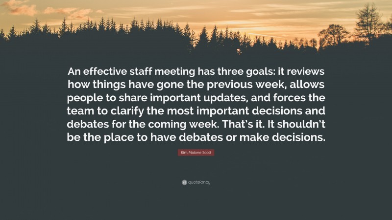 Kim Malone Scott Quote: “An effective staff meeting has three goals: it reviews how things have gone the previous week, allows people to share important updates, and forces the team to clarify the most important decisions and debates for the coming week. That’s it. It shouldn’t be the place to have debates or make decisions.”