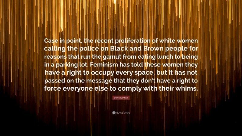 Mikki Kendall Quote: “Case in point, the recent proliferation of white women calling the police on Black and Brown people for reasons that run the gamut from eating lunch to being in a parking lot. Feminism has told these women they have a right to occupy every space, but it has not passed on the message that they don’t have a right to force everyone else to comply with their whims.”