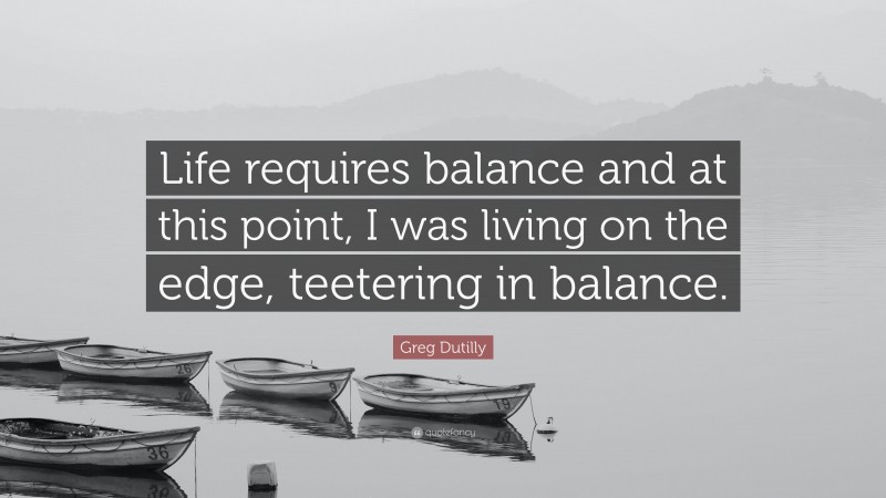 Greg Dutilly Quote: “Life requires balance and at this point, I was living on the edge, teetering in balance.”