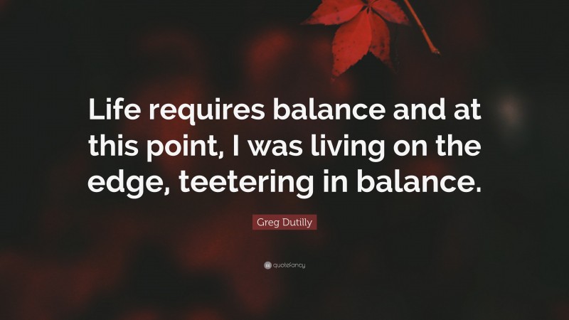 Greg Dutilly Quote: “Life requires balance and at this point, I was living on the edge, teetering in balance.”