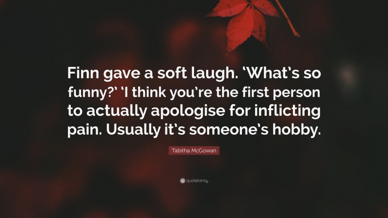 Tabitha McGowan Quote: “Finn gave a soft laugh. ‘What’s so funny?’ ‘I think you’re the first person to actually apologise for inflicting pain. Usually it’s someone’s hobby.”