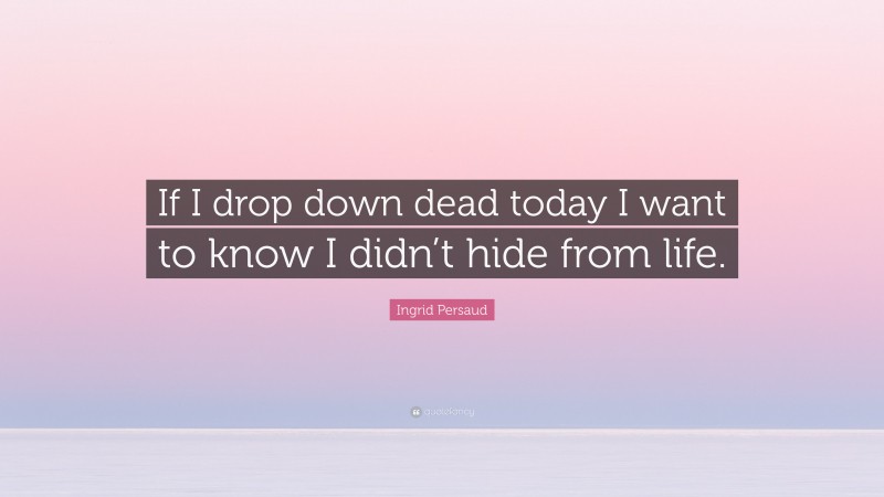 Ingrid Persaud Quote: “If I drop down dead today I want to know I didn’t hide from life.”