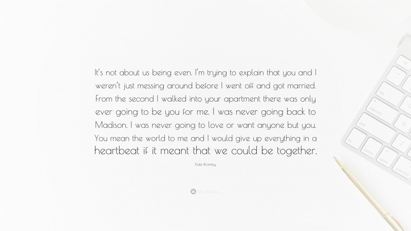 Kate Bromley Quote: “It’s not about us being even. I’m trying to explain that you and I weren’t just messing around before I went off and got married. From the second I walked into your apartment there was only ever going to be you for me. I was never going back to Madison. I was never going to love or want anyone but you. You mean the world to me and I would give up everything in a heartbeat if it meant that we could be together.”
