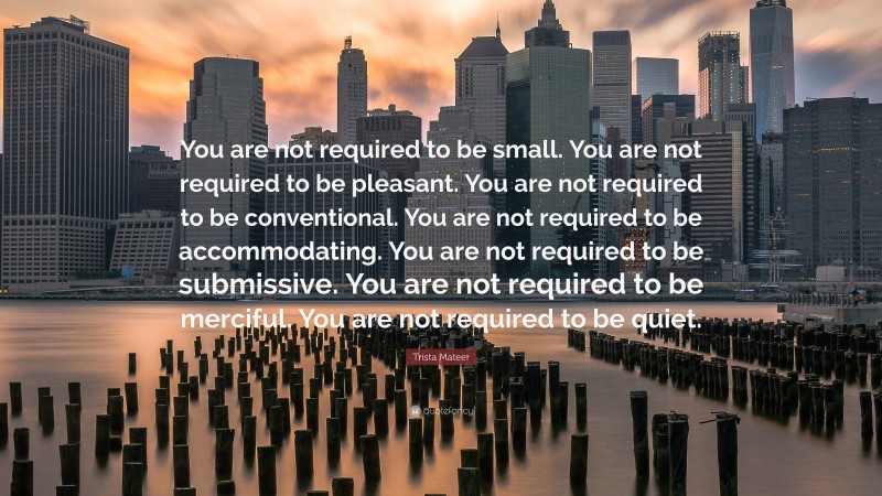 Trista Mateer Quote: “You are not required to be small. You are not required to be pleasant. You are not required to be conventional. You are not required to be accommodating. You are not required to be submissive. You are not required to be merciful. You are not required to be quiet.”