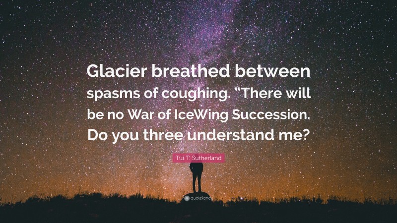 Tui T. Sutherland Quote: “Glacier breathed between spasms of coughing. “There will be no War of IceWing Succession. Do you three understand me?”