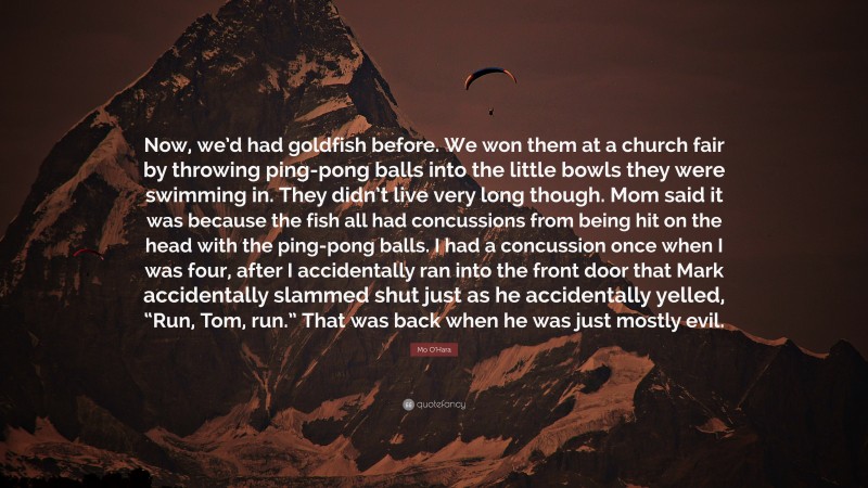 Mo O'Hara Quote: “Now, we’d had goldfish before. We won them at a church fair by throwing ping-pong balls into the little bowls they were swimming in. They didn’t live very long though. Mom said it was because the fish all had concussions from being hit on the head with the ping-pong balls. I had a concussion once when I was four, after I accidentally ran into the front door that Mark accidentally slammed shut just as he accidentally yelled, “Run, Tom, run.” That was back when he was just mostly evil.”