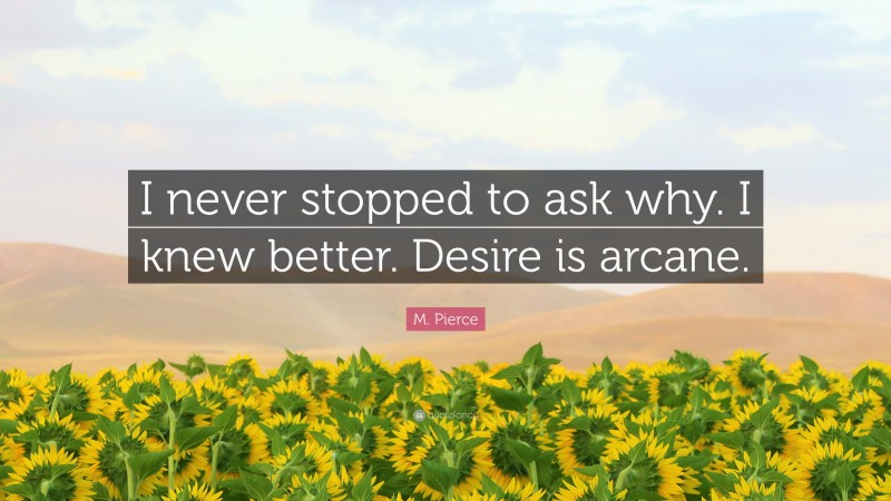 M. Pierce Quote: “I never stopped to ask why. I knew better. Desire is arcane.”