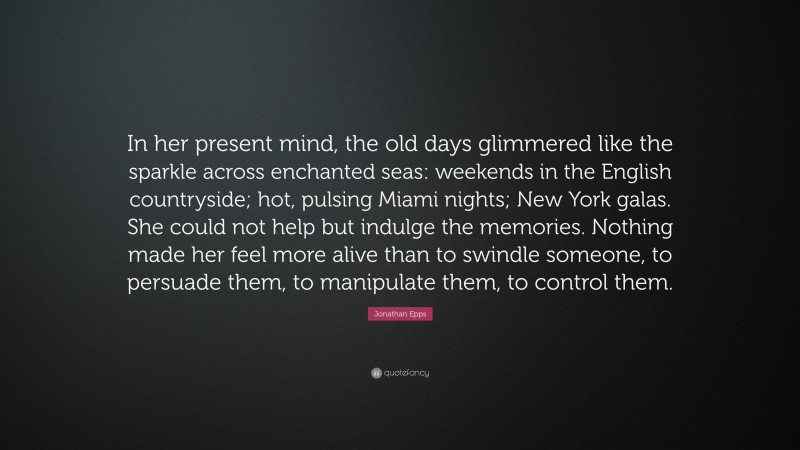 Jonathan Epps Quote: “In her present mind, the old days glimmered like the sparkle across enchanted seas: weekends in the English countryside; hot, pulsing Miami nights; New York galas. She could not help but indulge the memories. Nothing made her feel more alive than to swindle someone, to persuade them, to manipulate them, to control them.”