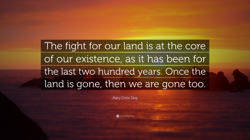 Mary Crow Dog Quote: “The fight for our land is at the core of our existence, as it has been for the last two hundred years. Once the land is gone, then we are gone too.”