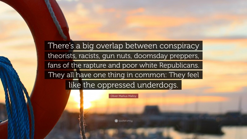 Oliver Markus Malloy Quote: “There’s a big overlap between conspiracy theorists, racists, gun nuts, doomsday preppers, fans of the rapture and poor white Republicans. They all have one thing in common: They feel like the oppressed underdogs.”