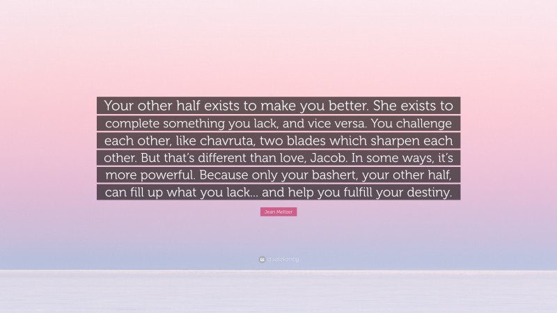 Jean Meltzer Quote: “Your other half exists to make you better. She exists to complete something you lack, and vice versa. You challenge each other, like chavruta, two blades which sharpen each other. But that’s different than love, Jacob. In some ways, it’s more powerful. Because only your bashert, your other half, can fill up what you lack... and help you fulfill your destiny.”